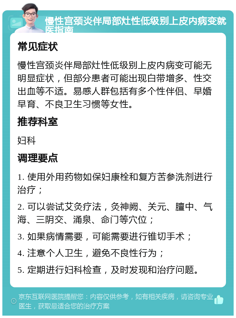 慢性宫颈炎伴局部灶性低级别上皮内病变就医指南 常见症状 慢性宫颈炎伴局部灶性低级别上皮内病变可能无明显症状，但部分患者可能出现白带增多、性交出血等不适。易感人群包括有多个性伴侣、早婚早育、不良卫生习惯等女性。 推荐科室 妇科 调理要点 1. 使用外用药物如保妇康栓和复方苦参洗剂进行治疗； 2. 可以尝试艾灸疗法，灸神阙、关元、膻中、气海、三阴交、涌泉、命门等穴位； 3. 如果病情需要，可能需要进行锥切手术； 4. 注意个人卫生，避免不良性行为； 5. 定期进行妇科检查，及时发现和治疗问题。