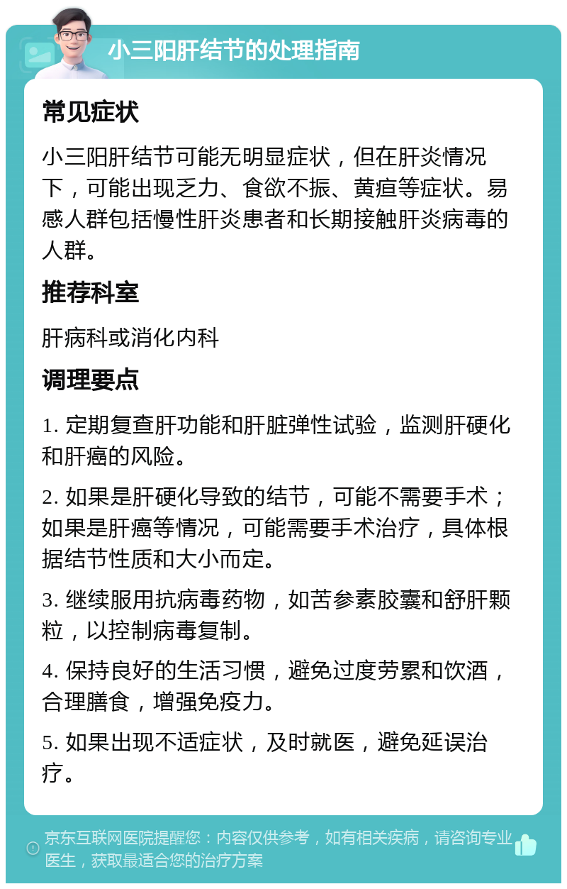 小三阳肝结节的处理指南 常见症状 小三阳肝结节可能无明显症状，但在肝炎情况下，可能出现乏力、食欲不振、黄疸等症状。易感人群包括慢性肝炎患者和长期接触肝炎病毒的人群。 推荐科室 肝病科或消化内科 调理要点 1. 定期复查肝功能和肝脏弹性试验，监测肝硬化和肝癌的风险。 2. 如果是肝硬化导致的结节，可能不需要手术；如果是肝癌等情况，可能需要手术治疗，具体根据结节性质和大小而定。 3. 继续服用抗病毒药物，如苦参素胶囊和舒肝颗粒，以控制病毒复制。 4. 保持良好的生活习惯，避免过度劳累和饮酒，合理膳食，增强免疫力。 5. 如果出现不适症状，及时就医，避免延误治疗。