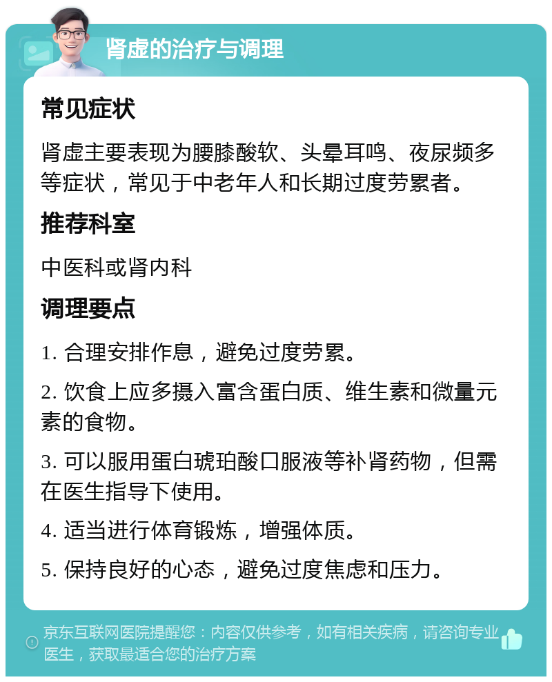 肾虚的治疗与调理 常见症状 肾虚主要表现为腰膝酸软、头晕耳鸣、夜尿频多等症状，常见于中老年人和长期过度劳累者。 推荐科室 中医科或肾内科 调理要点 1. 合理安排作息，避免过度劳累。 2. 饮食上应多摄入富含蛋白质、维生素和微量元素的食物。 3. 可以服用蛋白琥珀酸口服液等补肾药物，但需在医生指导下使用。 4. 适当进行体育锻炼，增强体质。 5. 保持良好的心态，避免过度焦虑和压力。