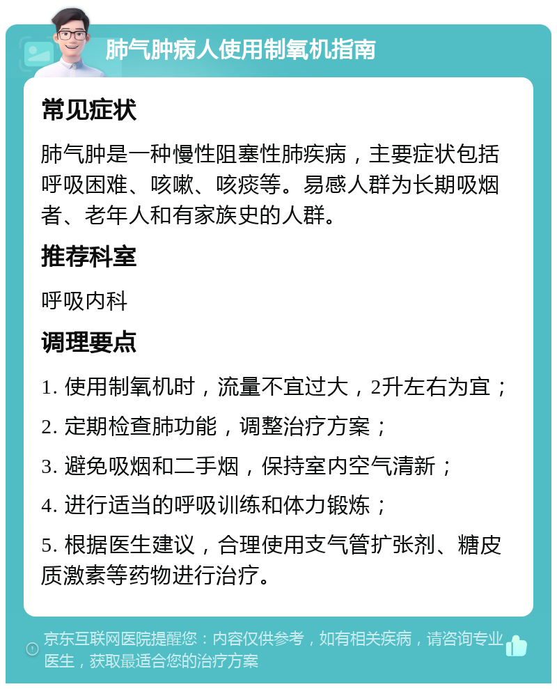 肺气肿病人使用制氧机指南 常见症状 肺气肿是一种慢性阻塞性肺疾病，主要症状包括呼吸困难、咳嗽、咳痰等。易感人群为长期吸烟者、老年人和有家族史的人群。 推荐科室 呼吸内科 调理要点 1. 使用制氧机时，流量不宜过大，2升左右为宜； 2. 定期检查肺功能，调整治疗方案； 3. 避免吸烟和二手烟，保持室内空气清新； 4. 进行适当的呼吸训练和体力锻炼； 5. 根据医生建议，合理使用支气管扩张剂、糖皮质激素等药物进行治疗。