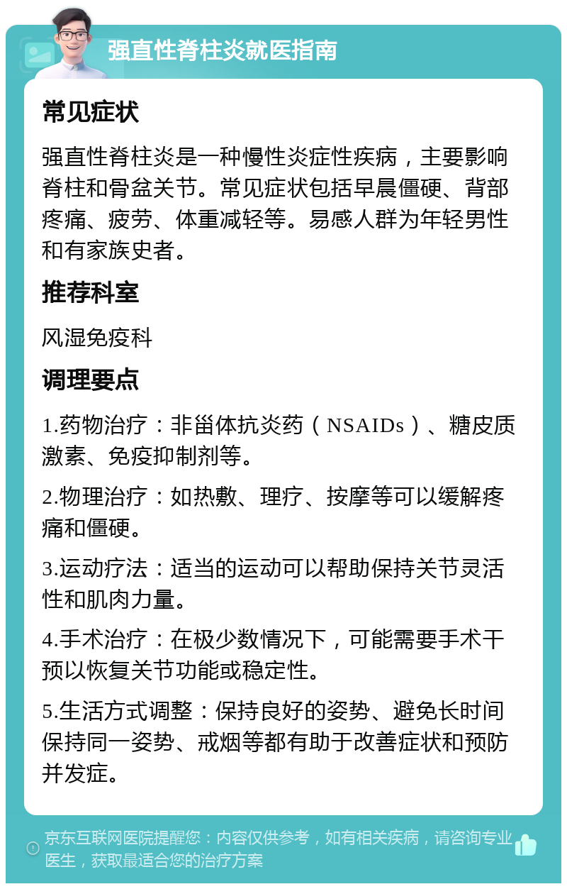 强直性脊柱炎就医指南 常见症状 强直性脊柱炎是一种慢性炎症性疾病，主要影响脊柱和骨盆关节。常见症状包括早晨僵硬、背部疼痛、疲劳、体重减轻等。易感人群为年轻男性和有家族史者。 推荐科室 风湿免疫科 调理要点 1.药物治疗：非甾体抗炎药（NSAIDs）、糖皮质激素、免疫抑制剂等。 2.物理治疗：如热敷、理疗、按摩等可以缓解疼痛和僵硬。 3.运动疗法：适当的运动可以帮助保持关节灵活性和肌肉力量。 4.手术治疗：在极少数情况下，可能需要手术干预以恢复关节功能或稳定性。 5.生活方式调整：保持良好的姿势、避免长时间保持同一姿势、戒烟等都有助于改善症状和预防并发症。