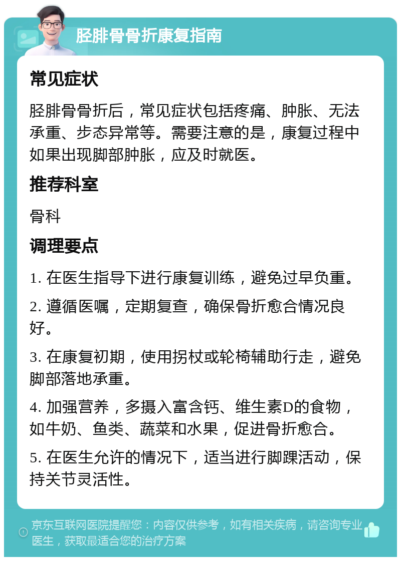 胫腓骨骨折康复指南 常见症状 胫腓骨骨折后，常见症状包括疼痛、肿胀、无法承重、步态异常等。需要注意的是，康复过程中如果出现脚部肿胀，应及时就医。 推荐科室 骨科 调理要点 1. 在医生指导下进行康复训练，避免过早负重。 2. 遵循医嘱，定期复查，确保骨折愈合情况良好。 3. 在康复初期，使用拐杖或轮椅辅助行走，避免脚部落地承重。 4. 加强营养，多摄入富含钙、维生素D的食物，如牛奶、鱼类、蔬菜和水果，促进骨折愈合。 5. 在医生允许的情况下，适当进行脚踝活动，保持关节灵活性。