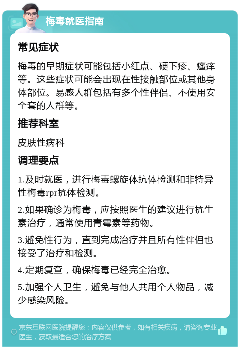 梅毒就医指南 常见症状 梅毒的早期症状可能包括小红点、硬下疹、瘙痒等。这些症状可能会出现在性接触部位或其他身体部位。易感人群包括有多个性伴侣、不使用安全套的人群等。 推荐科室 皮肤性病科 调理要点 1.及时就医，进行梅毒螺旋体抗体检测和非特异性梅毒rpr抗体检测。 2.如果确诊为梅毒，应按照医生的建议进行抗生素治疗，通常使用青霉素等药物。 3.避免性行为，直到完成治疗并且所有性伴侣也接受了治疗和检测。 4.定期复查，确保梅毒已经完全治愈。 5.加强个人卫生，避免与他人共用个人物品，减少感染风险。