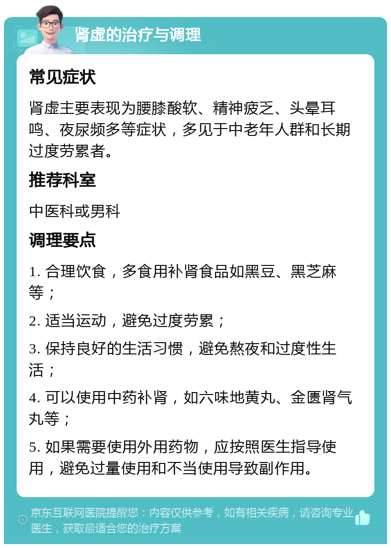 肾虚的治疗与调理 常见症状 肾虚主要表现为腰膝酸软、精神疲乏、头晕耳鸣、夜尿频多等症状，多见于中老年人群和长期过度劳累者。 推荐科室 中医科或男科 调理要点 1. 合理饮食，多食用补肾食品如黑豆、黑芝麻等； 2. 适当运动，避免过度劳累； 3. 保持良好的生活习惯，避免熬夜和过度性生活； 4. 可以使用中药补肾，如六味地黄丸、金匮肾气丸等； 5. 如果需要使用外用药物，应按照医生指导使用，避免过量使用和不当使用导致副作用。