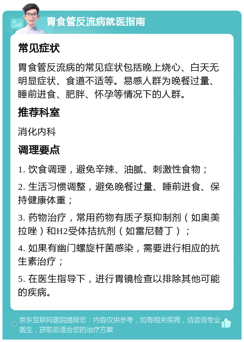 胃食管反流病就医指南 常见症状 胃食管反流病的常见症状包括晚上烧心、白天无明显症状、食道不适等。易感人群为晚餐过量、睡前进食、肥胖、怀孕等情况下的人群。 推荐科室 消化内科 调理要点 1. 饮食调理，避免辛辣、油腻、刺激性食物； 2. 生活习惯调整，避免晚餐过量、睡前进食、保持健康体重； 3. 药物治疗，常用药物有质子泵抑制剂（如奥美拉唑）和H2受体拮抗剂（如雷尼替丁）； 4. 如果有幽门螺旋杆菌感染，需要进行相应的抗生素治疗； 5. 在医生指导下，进行胃镜检查以排除其他可能的疾病。