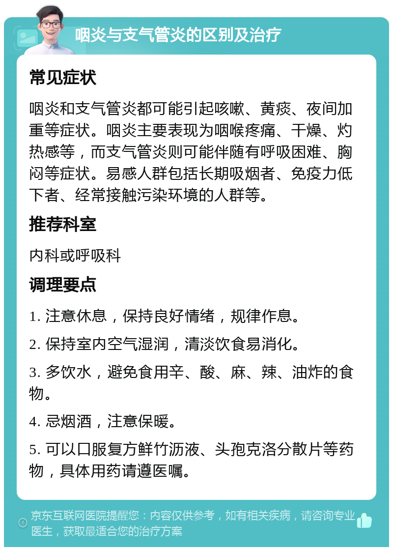 咽炎与支气管炎的区别及治疗 常见症状 咽炎和支气管炎都可能引起咳嗽、黄痰、夜间加重等症状。咽炎主要表现为咽喉疼痛、干燥、灼热感等，而支气管炎则可能伴随有呼吸困难、胸闷等症状。易感人群包括长期吸烟者、免疫力低下者、经常接触污染环境的人群等。 推荐科室 内科或呼吸科 调理要点 1. 注意休息，保持良好情绪，规律作息。 2. 保持室内空气湿润，清淡饮食易消化。 3. 多饮水，避免食用辛、酸、麻、辣、油炸的食物。 4. 忌烟酒，注意保暖。 5. 可以口服复方鲜竹沥液、头孢克洛分散片等药物，具体用药请遵医嘱。