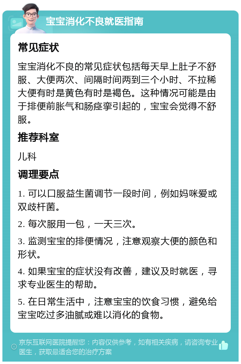 宝宝消化不良就医指南 常见症状 宝宝消化不良的常见症状包括每天早上肚子不舒服、大便两次、间隔时间两到三个小时、不拉稀大便有时是黄色有时是褐色。这种情况可能是由于排便前胀气和肠痉挛引起的，宝宝会觉得不舒服。 推荐科室 儿科 调理要点 1. 可以口服益生菌调节一段时间，例如妈咪爱或双歧杆菌。 2. 每次服用一包，一天三次。 3. 监测宝宝的排便情况，注意观察大便的颜色和形状。 4. 如果宝宝的症状没有改善，建议及时就医，寻求专业医生的帮助。 5. 在日常生活中，注意宝宝的饮食习惯，避免给宝宝吃过多油腻或难以消化的食物。