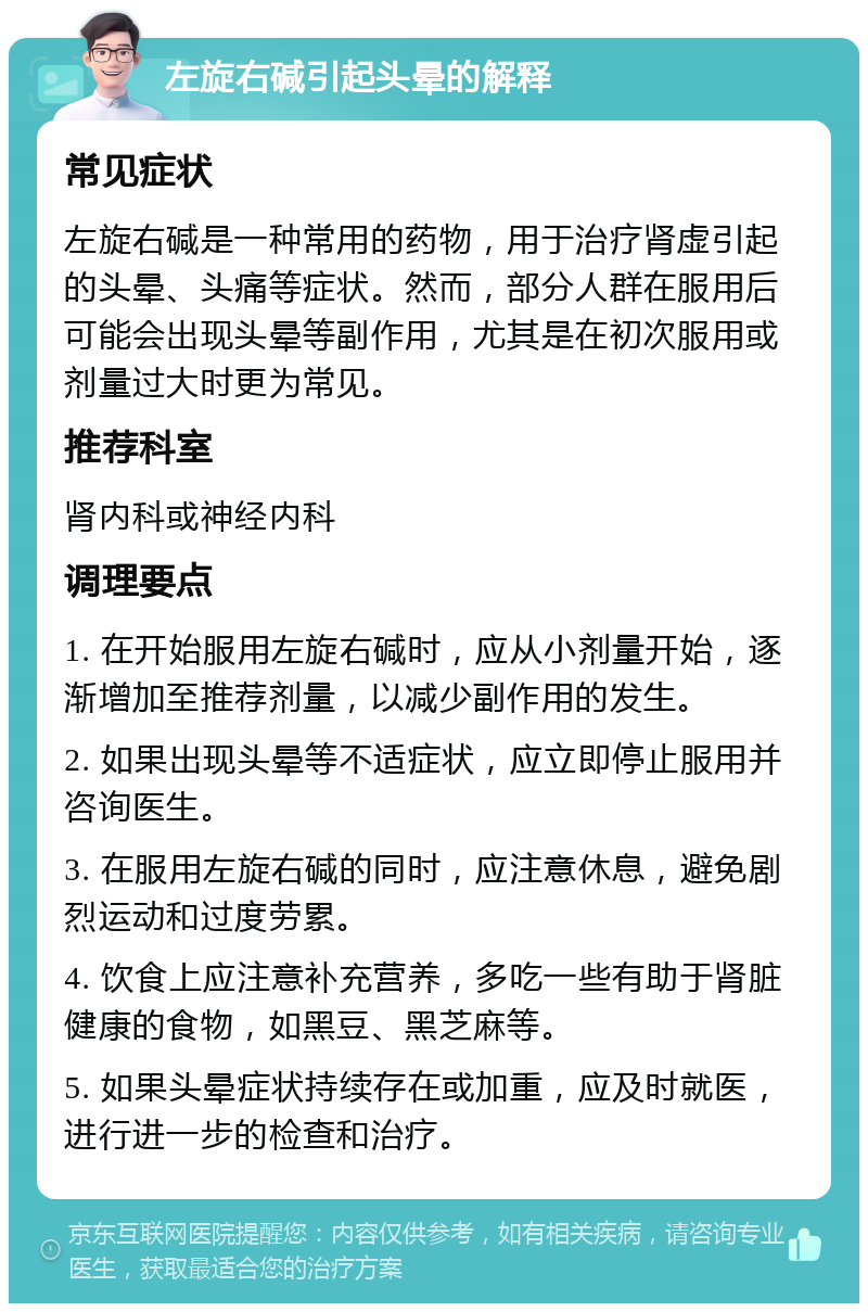 左旋右碱引起头晕的解释 常见症状 左旋右碱是一种常用的药物，用于治疗肾虚引起的头晕、头痛等症状。然而，部分人群在服用后可能会出现头晕等副作用，尤其是在初次服用或剂量过大时更为常见。 推荐科室 肾内科或神经内科 调理要点 1. 在开始服用左旋右碱时，应从小剂量开始，逐渐增加至推荐剂量，以减少副作用的发生。 2. 如果出现头晕等不适症状，应立即停止服用并咨询医生。 3. 在服用左旋右碱的同时，应注意休息，避免剧烈运动和过度劳累。 4. 饮食上应注意补充营养，多吃一些有助于肾脏健康的食物，如黑豆、黑芝麻等。 5. 如果头晕症状持续存在或加重，应及时就医，进行进一步的检查和治疗。