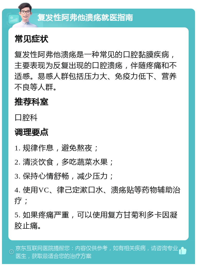 复发性阿弗他溃疡就医指南 常见症状 复发性阿弗他溃疡是一种常见的口腔黏膜疾病，主要表现为反复出现的口腔溃疡，伴随疼痛和不适感。易感人群包括压力大、免疫力低下、营养不良等人群。 推荐科室 口腔科 调理要点 1. 规律作息，避免熬夜； 2. 清淡饮食，多吃蔬菜水果； 3. 保持心情舒畅，减少压力； 4. 使用VC、律己定漱口水、溃疡贴等药物辅助治疗； 5. 如果疼痛严重，可以使用复方甘菊利多卡因凝胶止痛。