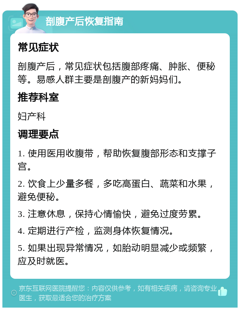 剖腹产后恢复指南 常见症状 剖腹产后，常见症状包括腹部疼痛、肿胀、便秘等。易感人群主要是剖腹产的新妈妈们。 推荐科室 妇产科 调理要点 1. 使用医用收腹带，帮助恢复腹部形态和支撑子宫。 2. 饮食上少量多餐，多吃高蛋白、蔬菜和水果，避免便秘。 3. 注意休息，保持心情愉快，避免过度劳累。 4. 定期进行产检，监测身体恢复情况。 5. 如果出现异常情况，如胎动明显减少或频繁，应及时就医。