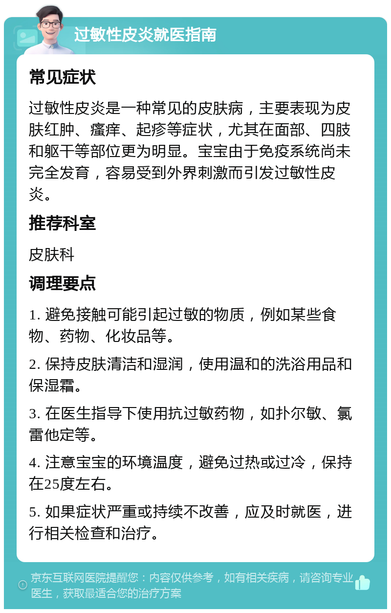 过敏性皮炎就医指南 常见症状 过敏性皮炎是一种常见的皮肤病，主要表现为皮肤红肿、瘙痒、起疹等症状，尤其在面部、四肢和躯干等部位更为明显。宝宝由于免疫系统尚未完全发育，容易受到外界刺激而引发过敏性皮炎。 推荐科室 皮肤科 调理要点 1. 避免接触可能引起过敏的物质，例如某些食物、药物、化妆品等。 2. 保持皮肤清洁和湿润，使用温和的洗浴用品和保湿霜。 3. 在医生指导下使用抗过敏药物，如扑尔敏、氯雷他定等。 4. 注意宝宝的环境温度，避免过热或过冷，保持在25度左右。 5. 如果症状严重或持续不改善，应及时就医，进行相关检查和治疗。