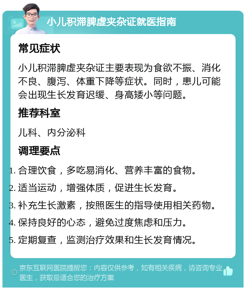 小儿积滞脾虚夹杂证就医指南 常见症状 小儿积滞脾虚夹杂证主要表现为食欲不振、消化不良、腹泻、体重下降等症状。同时，患儿可能会出现生长发育迟缓、身高矮小等问题。 推荐科室 儿科、内分泌科 调理要点 合理饮食，多吃易消化、营养丰富的食物。 适当运动，增强体质，促进生长发育。 补充生长激素，按照医生的指导使用相关药物。 保持良好的心态，避免过度焦虑和压力。 定期复查，监测治疗效果和生长发育情况。