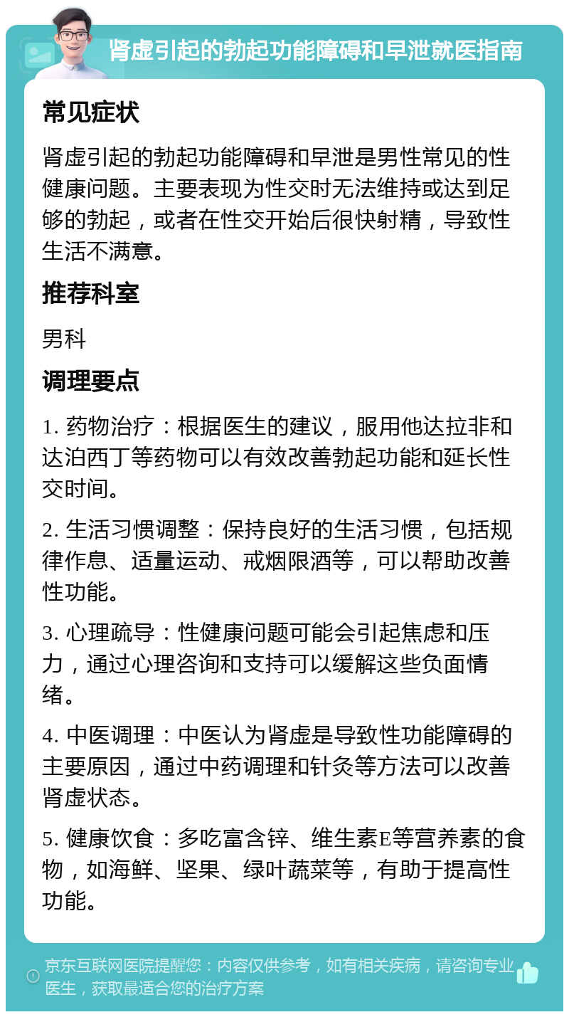 肾虚引起的勃起功能障碍和早泄就医指南 常见症状 肾虚引起的勃起功能障碍和早泄是男性常见的性健康问题。主要表现为性交时无法维持或达到足够的勃起，或者在性交开始后很快射精，导致性生活不满意。 推荐科室 男科 调理要点 1. 药物治疗：根据医生的建议，服用他达拉非和达泊西丁等药物可以有效改善勃起功能和延长性交时间。 2. 生活习惯调整：保持良好的生活习惯，包括规律作息、适量运动、戒烟限酒等，可以帮助改善性功能。 3. 心理疏导：性健康问题可能会引起焦虑和压力，通过心理咨询和支持可以缓解这些负面情绪。 4. 中医调理：中医认为肾虚是导致性功能障碍的主要原因，通过中药调理和针灸等方法可以改善肾虚状态。 5. 健康饮食：多吃富含锌、维生素E等营养素的食物，如海鲜、坚果、绿叶蔬菜等，有助于提高性功能。