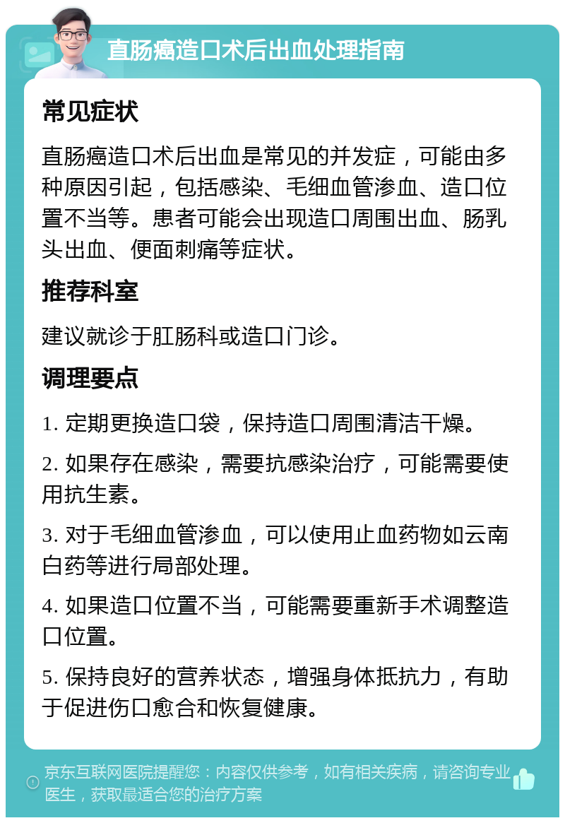 直肠癌造口术后出血处理指南 常见症状 直肠癌造口术后出血是常见的并发症，可能由多种原因引起，包括感染、毛细血管渗血、造口位置不当等。患者可能会出现造口周围出血、肠乳头出血、便面刺痛等症状。 推荐科室 建议就诊于肛肠科或造口门诊。 调理要点 1. 定期更换造口袋，保持造口周围清洁干燥。 2. 如果存在感染，需要抗感染治疗，可能需要使用抗生素。 3. 对于毛细血管渗血，可以使用止血药物如云南白药等进行局部处理。 4. 如果造口位置不当，可能需要重新手术调整造口位置。 5. 保持良好的营养状态，增强身体抵抗力，有助于促进伤口愈合和恢复健康。