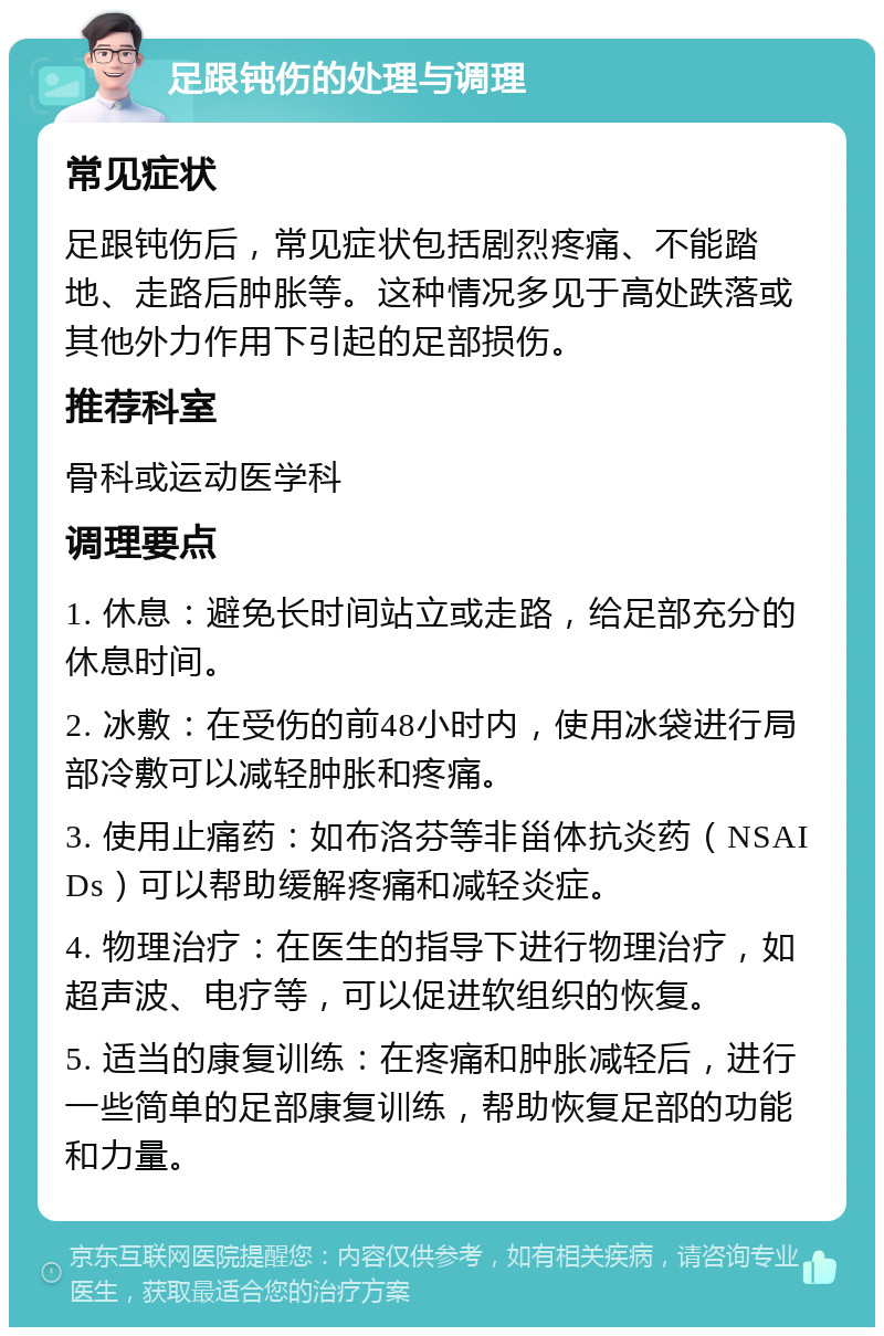 足跟钝伤的处理与调理 常见症状 足跟钝伤后，常见症状包括剧烈疼痛、不能踏地、走路后肿胀等。这种情况多见于高处跌落或其他外力作用下引起的足部损伤。 推荐科室 骨科或运动医学科 调理要点 1. 休息：避免长时间站立或走路，给足部充分的休息时间。 2. 冰敷：在受伤的前48小时内，使用冰袋进行局部冷敷可以减轻肿胀和疼痛。 3. 使用止痛药：如布洛芬等非甾体抗炎药（NSAIDs）可以帮助缓解疼痛和减轻炎症。 4. 物理治疗：在医生的指导下进行物理治疗，如超声波、电疗等，可以促进软组织的恢复。 5. 适当的康复训练：在疼痛和肿胀减轻后，进行一些简单的足部康复训练，帮助恢复足部的功能和力量。