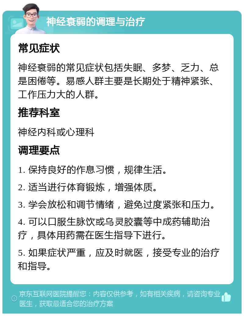 神经衰弱的调理与治疗 常见症状 神经衰弱的常见症状包括失眠、多梦、乏力、总是困倦等。易感人群主要是长期处于精神紧张、工作压力大的人群。 推荐科室 神经内科或心理科 调理要点 1. 保持良好的作息习惯，规律生活。 2. 适当进行体育锻炼，增强体质。 3. 学会放松和调节情绪，避免过度紧张和压力。 4. 可以口服生脉饮或乌灵胶囊等中成药辅助治疗，具体用药需在医生指导下进行。 5. 如果症状严重，应及时就医，接受专业的治疗和指导。