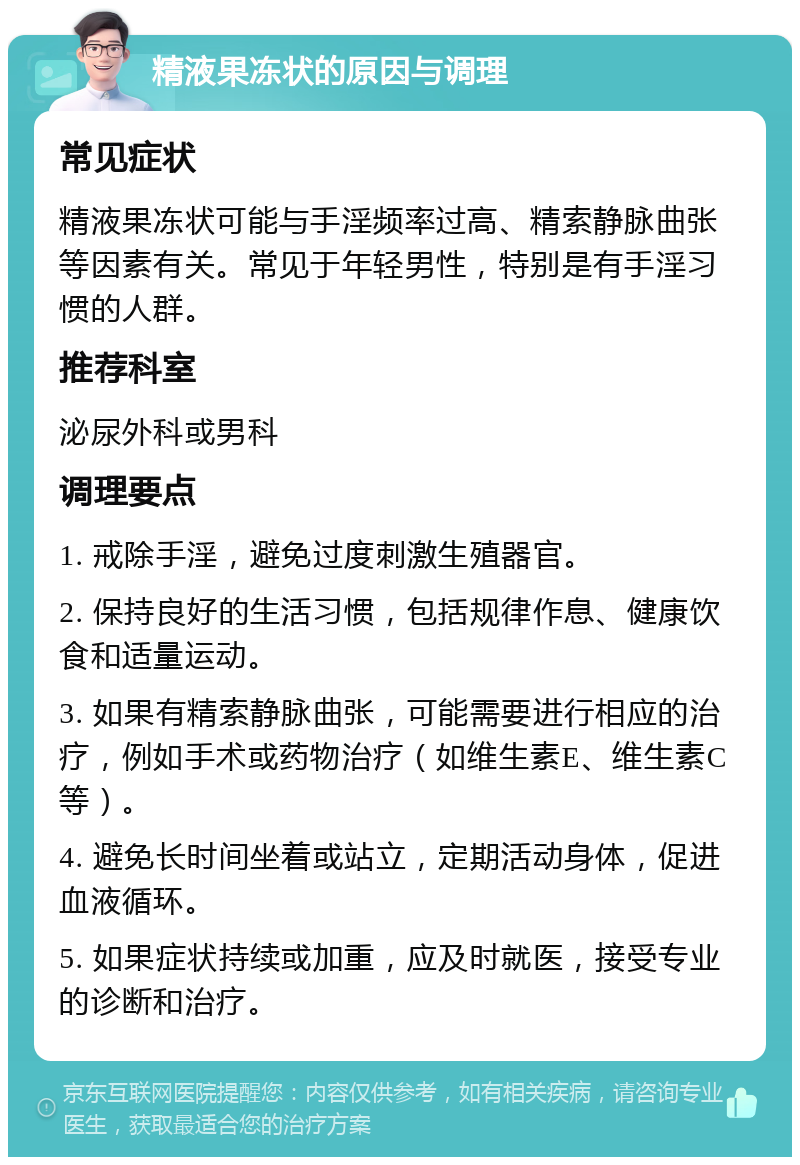 精液果冻状的原因与调理 常见症状 精液果冻状可能与手淫频率过高、精索静脉曲张等因素有关。常见于年轻男性，特别是有手淫习惯的人群。 推荐科室 泌尿外科或男科 调理要点 1. 戒除手淫，避免过度刺激生殖器官。 2. 保持良好的生活习惯，包括规律作息、健康饮食和适量运动。 3. 如果有精索静脉曲张，可能需要进行相应的治疗，例如手术或药物治疗（如维生素E、维生素C等）。 4. 避免长时间坐着或站立，定期活动身体，促进血液循环。 5. 如果症状持续或加重，应及时就医，接受专业的诊断和治疗。