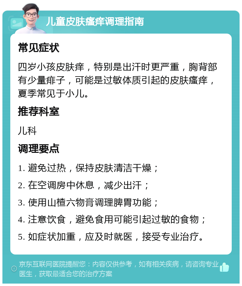 儿童皮肤瘙痒调理指南 常见症状 四岁小孩皮肤痒，特别是出汗时更严重，胸背部有少量痱子，可能是过敏体质引起的皮肤瘙痒，夏季常见于小儿。 推荐科室 儿科 调理要点 1. 避免过热，保持皮肤清洁干燥； 2. 在空调房中休息，减少出汗； 3. 使用山楂六物膏调理脾胃功能； 4. 注意饮食，避免食用可能引起过敏的食物； 5. 如症状加重，应及时就医，接受专业治疗。