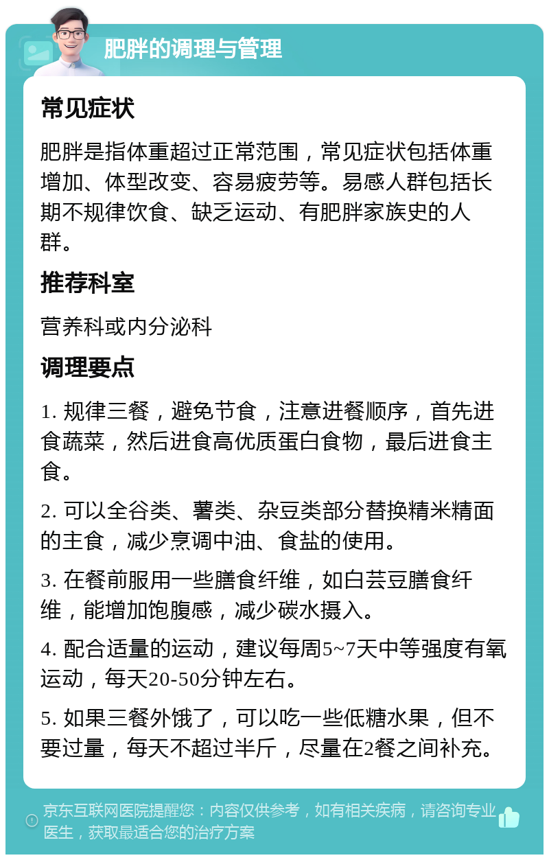 肥胖的调理与管理 常见症状 肥胖是指体重超过正常范围，常见症状包括体重增加、体型改变、容易疲劳等。易感人群包括长期不规律饮食、缺乏运动、有肥胖家族史的人群。 推荐科室 营养科或内分泌科 调理要点 1. 规律三餐，避免节食，注意进餐顺序，首先进食蔬菜，然后进食高优质蛋白食物，最后进食主食。 2. 可以全谷类、薯类、杂豆类部分替换精米精面的主食，减少烹调中油、食盐的使用。 3. 在餐前服用一些膳食纤维，如白芸豆膳食纤维，能增加饱腹感，减少碳水摄入。 4. 配合适量的运动，建议每周5~7天中等强度有氧运动，每天20-50分钟左右。 5. 如果三餐外饿了，可以吃一些低糖水果，但不要过量，每天不超过半斤，尽量在2餐之间补充。