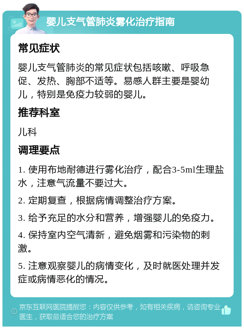 婴儿支气管肺炎雾化治疗指南 常见症状 婴儿支气管肺炎的常见症状包括咳嗽、呼吸急促、发热、胸部不适等。易感人群主要是婴幼儿，特别是免疫力较弱的婴儿。 推荐科室 儿科 调理要点 1. 使用布地耐德进行雾化治疗，配合3-5ml生理盐水，注意气流量不要过大。 2. 定期复查，根据病情调整治疗方案。 3. 给予充足的水分和营养，增强婴儿的免疫力。 4. 保持室内空气清新，避免烟雾和污染物的刺激。 5. 注意观察婴儿的病情变化，及时就医处理并发症或病情恶化的情况。