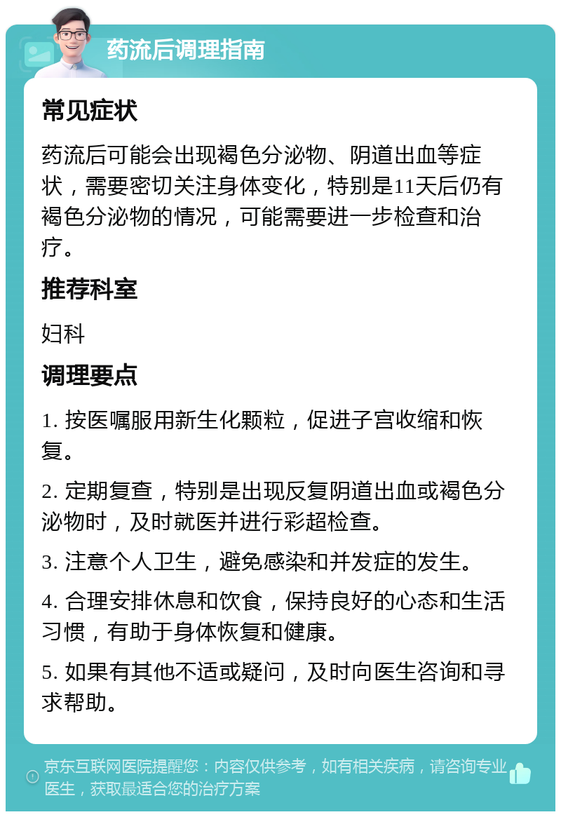 药流后调理指南 常见症状 药流后可能会出现褐色分泌物、阴道出血等症状，需要密切关注身体变化，特别是11天后仍有褐色分泌物的情况，可能需要进一步检查和治疗。 推荐科室 妇科 调理要点 1. 按医嘱服用新生化颗粒，促进子宫收缩和恢复。 2. 定期复查，特别是出现反复阴道出血或褐色分泌物时，及时就医并进行彩超检查。 3. 注意个人卫生，避免感染和并发症的发生。 4. 合理安排休息和饮食，保持良好的心态和生活习惯，有助于身体恢复和健康。 5. 如果有其他不适或疑问，及时向医生咨询和寻求帮助。