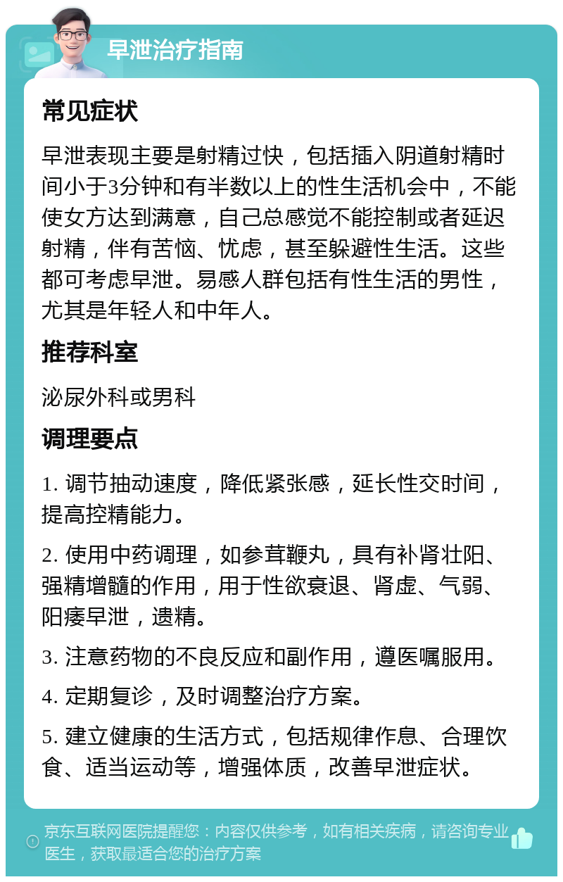 早泄治疗指南 常见症状 早泄表现主要是射精过快，包括插入阴道射精时间小于3分钟和有半数以上的性生活机会中，不能使女方达到满意，自己总感觉不能控制或者延迟射精，伴有苦恼、忧虑，甚至躲避性生活。这些都可考虑早泄。易感人群包括有性生活的男性，尤其是年轻人和中年人。 推荐科室 泌尿外科或男科 调理要点 1. 调节抽动速度，降低紧张感，延长性交时间，提高控精能力。 2. 使用中药调理，如参茸鞭丸，具有补肾壮阳、强精增髓的作用，用于性欲衰退、肾虚、气弱、阳痿早泄，遗精。 3. 注意药物的不良反应和副作用，遵医嘱服用。 4. 定期复诊，及时调整治疗方案。 5. 建立健康的生活方式，包括规律作息、合理饮食、适当运动等，增强体质，改善早泄症状。