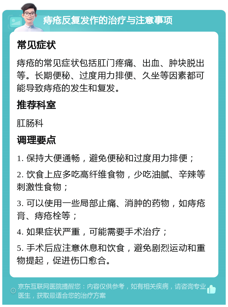 痔疮反复发作的治疗与注意事项 常见症状 痔疮的常见症状包括肛门疼痛、出血、肿块脱出等。长期便秘、过度用力排便、久坐等因素都可能导致痔疮的发生和复发。 推荐科室 肛肠科 调理要点 1. 保持大便通畅，避免便秘和过度用力排便； 2. 饮食上应多吃高纤维食物，少吃油腻、辛辣等刺激性食物； 3. 可以使用一些局部止痛、消肿的药物，如痔疮膏、痔疮栓等； 4. 如果症状严重，可能需要手术治疗； 5. 手术后应注意休息和饮食，避免剧烈运动和重物提起，促进伤口愈合。