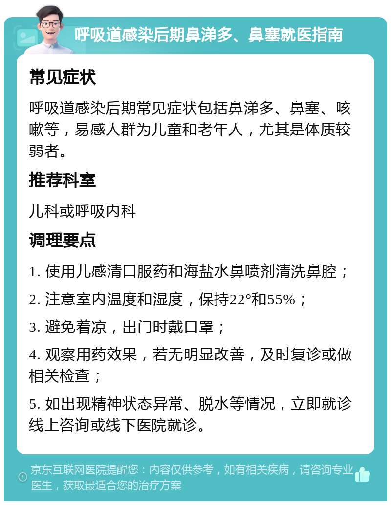 呼吸道感染后期鼻涕多、鼻塞就医指南 常见症状 呼吸道感染后期常见症状包括鼻涕多、鼻塞、咳嗽等，易感人群为儿童和老年人，尤其是体质较弱者。 推荐科室 儿科或呼吸内科 调理要点 1. 使用儿感清口服药和海盐水鼻喷剂清洗鼻腔； 2. 注意室内温度和湿度，保持22°和55%； 3. 避免着凉，出门时戴口罩； 4. 观察用药效果，若无明显改善，及时复诊或做相关检查； 5. 如出现精神状态异常、脱水等情况，立即就诊线上咨询或线下医院就诊。