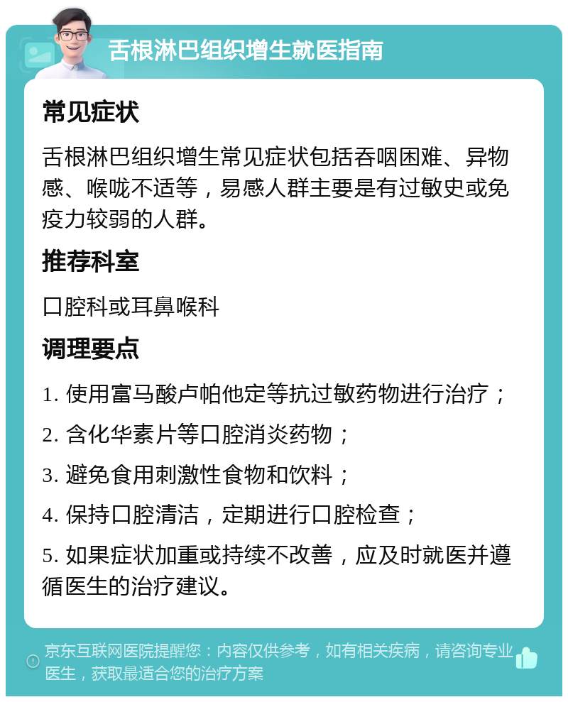 舌根淋巴组织增生就医指南 常见症状 舌根淋巴组织增生常见症状包括吞咽困难、异物感、喉咙不适等，易感人群主要是有过敏史或免疫力较弱的人群。 推荐科室 口腔科或耳鼻喉科 调理要点 1. 使用富马酸卢帕他定等抗过敏药物进行治疗； 2. 含化华素片等口腔消炎药物； 3. 避免食用刺激性食物和饮料； 4. 保持口腔清洁，定期进行口腔检查； 5. 如果症状加重或持续不改善，应及时就医并遵循医生的治疗建议。