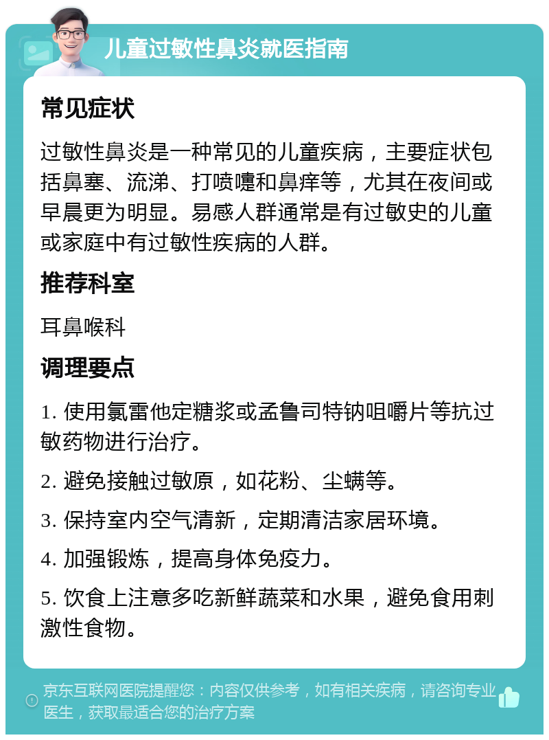 儿童过敏性鼻炎就医指南 常见症状 过敏性鼻炎是一种常见的儿童疾病，主要症状包括鼻塞、流涕、打喷嚏和鼻痒等，尤其在夜间或早晨更为明显。易感人群通常是有过敏史的儿童或家庭中有过敏性疾病的人群。 推荐科室 耳鼻喉科 调理要点 1. 使用氯雷他定糖浆或孟鲁司特钠咀嚼片等抗过敏药物进行治疗。 2. 避免接触过敏原，如花粉、尘螨等。 3. 保持室内空气清新，定期清洁家居环境。 4. 加强锻炼，提高身体免疫力。 5. 饮食上注意多吃新鲜蔬菜和水果，避免食用刺激性食物。