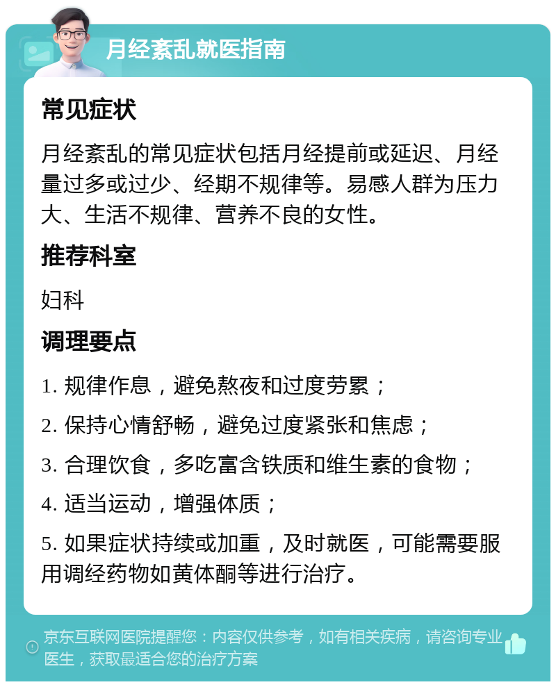 月经紊乱就医指南 常见症状 月经紊乱的常见症状包括月经提前或延迟、月经量过多或过少、经期不规律等。易感人群为压力大、生活不规律、营养不良的女性。 推荐科室 妇科 调理要点 1. 规律作息，避免熬夜和过度劳累； 2. 保持心情舒畅，避免过度紧张和焦虑； 3. 合理饮食，多吃富含铁质和维生素的食物； 4. 适当运动，增强体质； 5. 如果症状持续或加重，及时就医，可能需要服用调经药物如黄体酮等进行治疗。