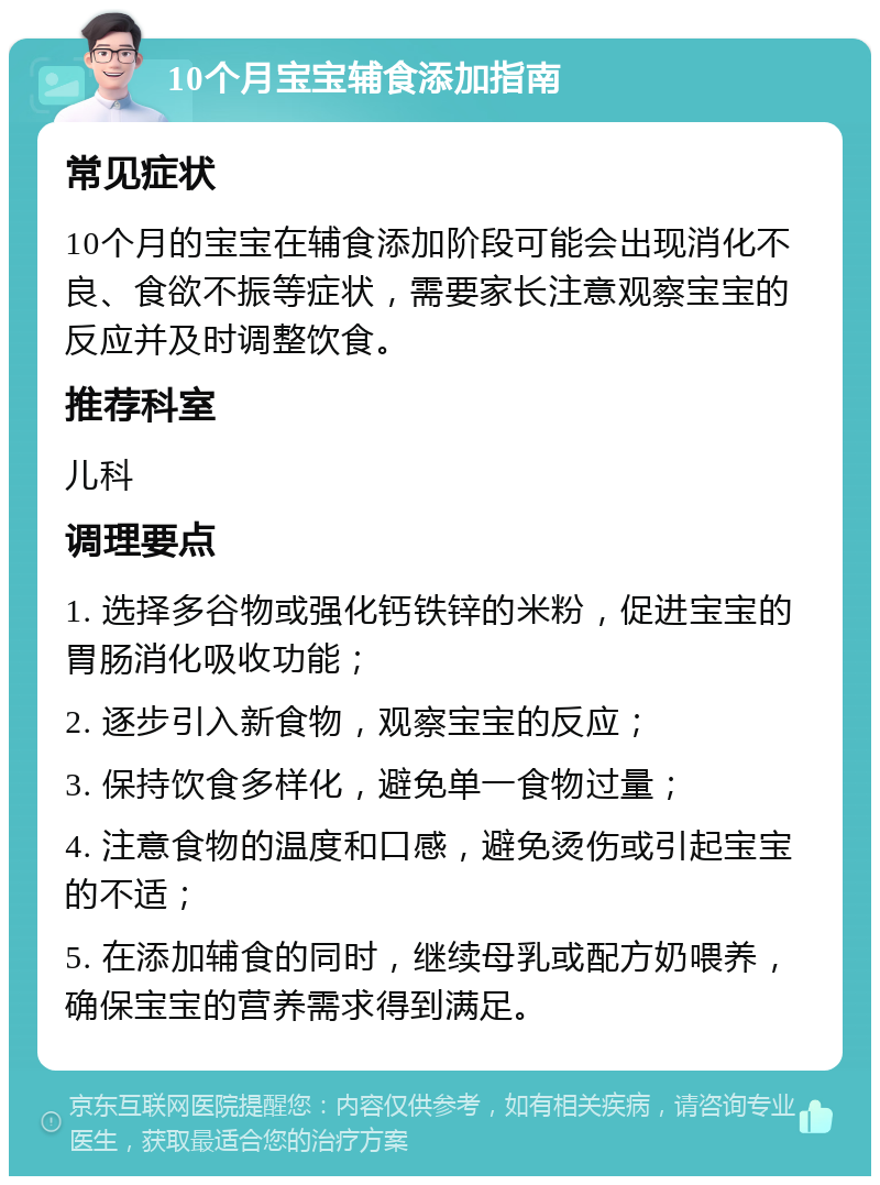 10个月宝宝辅食添加指南 常见症状 10个月的宝宝在辅食添加阶段可能会出现消化不良、食欲不振等症状，需要家长注意观察宝宝的反应并及时调整饮食。 推荐科室 儿科 调理要点 1. 选择多谷物或强化钙铁锌的米粉，促进宝宝的胃肠消化吸收功能； 2. 逐步引入新食物，观察宝宝的反应； 3. 保持饮食多样化，避免单一食物过量； 4. 注意食物的温度和口感，避免烫伤或引起宝宝的不适； 5. 在添加辅食的同时，继续母乳或配方奶喂养，确保宝宝的营养需求得到满足。