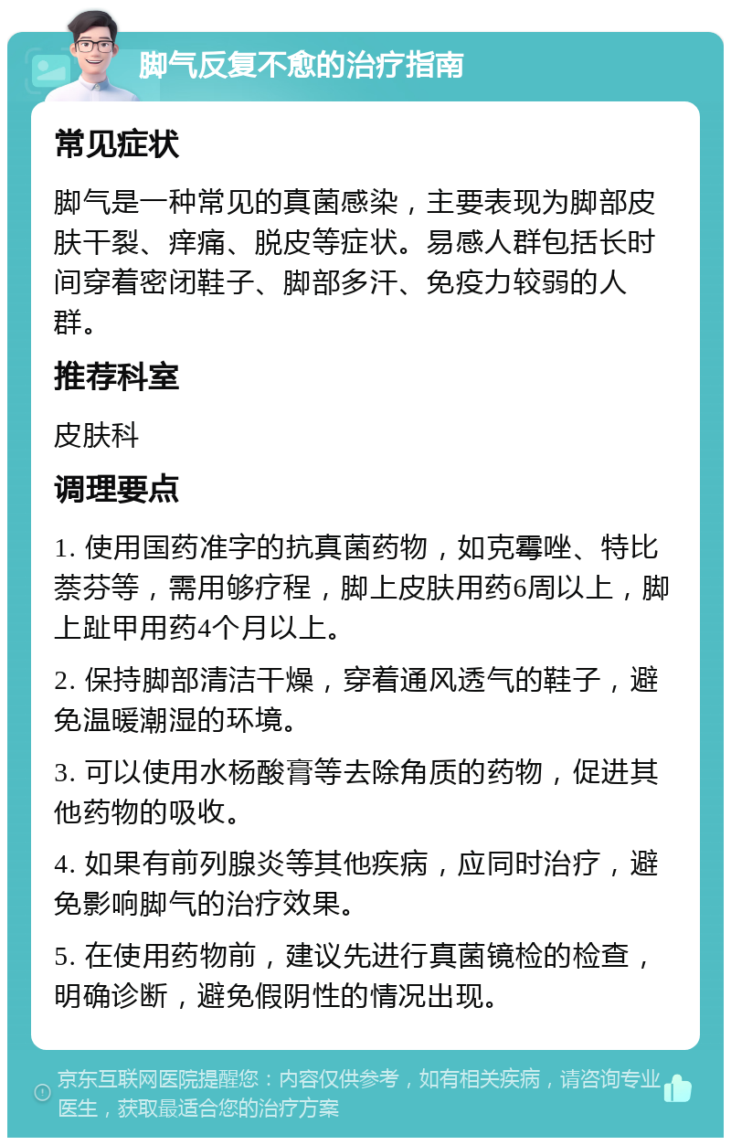 脚气反复不愈的治疗指南 常见症状 脚气是一种常见的真菌感染，主要表现为脚部皮肤干裂、痒痛、脱皮等症状。易感人群包括长时间穿着密闭鞋子、脚部多汗、免疫力较弱的人群。 推荐科室 皮肤科 调理要点 1. 使用国药准字的抗真菌药物，如克霉唑、特比萘芬等，需用够疗程，脚上皮肤用药6周以上，脚上趾甲用药4个月以上。 2. 保持脚部清洁干燥，穿着通风透气的鞋子，避免温暖潮湿的环境。 3. 可以使用水杨酸膏等去除角质的药物，促进其他药物的吸收。 4. 如果有前列腺炎等其他疾病，应同时治疗，避免影响脚气的治疗效果。 5. 在使用药物前，建议先进行真菌镜检的检查，明确诊断，避免假阴性的情况出现。