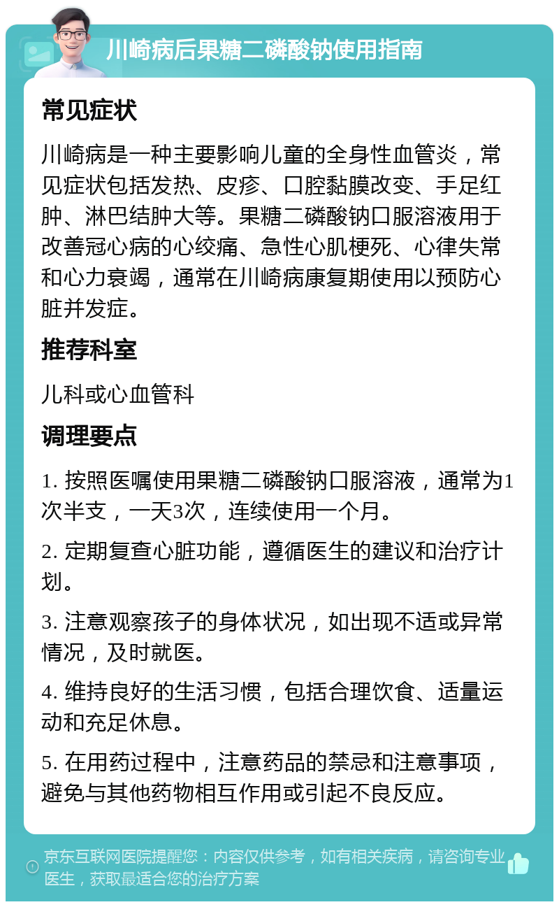 川崎病后果糖二磷酸钠使用指南 常见症状 川崎病是一种主要影响儿童的全身性血管炎，常见症状包括发热、皮疹、口腔黏膜改变、手足红肿、淋巴结肿大等。果糖二磷酸钠口服溶液用于改善冠心病的心绞痛、急性心肌梗死、心律失常和心力衰竭，通常在川崎病康复期使用以预防心脏并发症。 推荐科室 儿科或心血管科 调理要点 1. 按照医嘱使用果糖二磷酸钠口服溶液，通常为1次半支，一天3次，连续使用一个月。 2. 定期复查心脏功能，遵循医生的建议和治疗计划。 3. 注意观察孩子的身体状况，如出现不适或异常情况，及时就医。 4. 维持良好的生活习惯，包括合理饮食、适量运动和充足休息。 5. 在用药过程中，注意药品的禁忌和注意事项，避免与其他药物相互作用或引起不良反应。