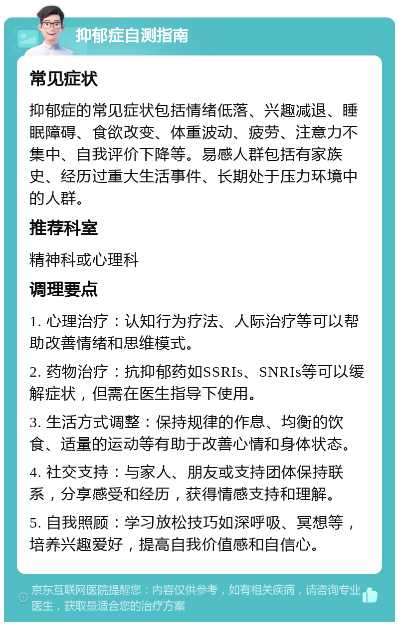 抑郁症自测指南 常见症状 抑郁症的常见症状包括情绪低落、兴趣减退、睡眠障碍、食欲改变、体重波动、疲劳、注意力不集中、自我评价下降等。易感人群包括有家族史、经历过重大生活事件、长期处于压力环境中的人群。 推荐科室 精神科或心理科 调理要点 1. 心理治疗：认知行为疗法、人际治疗等可以帮助改善情绪和思维模式。 2. 药物治疗：抗抑郁药如SSRIs、SNRIs等可以缓解症状，但需在医生指导下使用。 3. 生活方式调整：保持规律的作息、均衡的饮食、适量的运动等有助于改善心情和身体状态。 4. 社交支持：与家人、朋友或支持团体保持联系，分享感受和经历，获得情感支持和理解。 5. 自我照顾：学习放松技巧如深呼吸、冥想等，培养兴趣爱好，提高自我价值感和自信心。