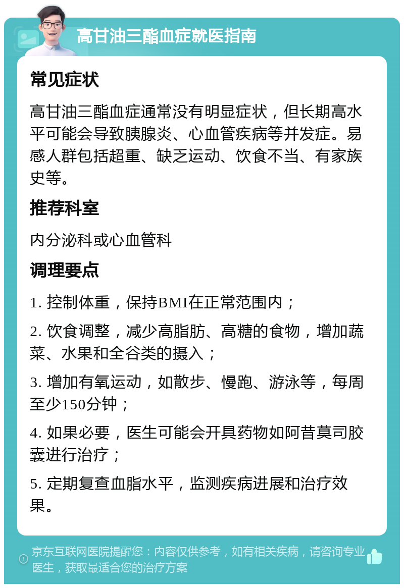 高甘油三酯血症就医指南 常见症状 高甘油三酯血症通常没有明显症状，但长期高水平可能会导致胰腺炎、心血管疾病等并发症。易感人群包括超重、缺乏运动、饮食不当、有家族史等。 推荐科室 内分泌科或心血管科 调理要点 1. 控制体重，保持BMI在正常范围内； 2. 饮食调整，减少高脂肪、高糖的食物，增加蔬菜、水果和全谷类的摄入； 3. 增加有氧运动，如散步、慢跑、游泳等，每周至少150分钟； 4. 如果必要，医生可能会开具药物如阿昔莫司胶囊进行治疗； 5. 定期复查血脂水平，监测疾病进展和治疗效果。