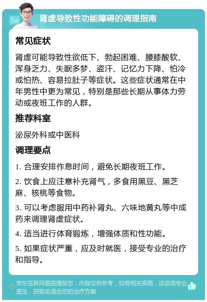 肾虚导致性功能障碍的调理指南 常见症状 肾虚可能导致性欲低下、勃起困难、腰膝酸软、浑身乏力、失眠多梦、盗汗、记忆力下降、怕冷或怕热、容易拉肚子等症状。这些症状通常在中年男性中更为常见，特别是那些长期从事体力劳动或夜班工作的人群。 推荐科室 泌尿外科或中医科 调理要点 1. 合理安排作息时间，避免长期夜班工作。 2. 饮食上应注意补充肾气，多食用黑豆、黑芝麻、核桃等食物。 3. 可以考虑服用中药补肾丸、六味地黄丸等中成药来调理肾虚症状。 4. 适当进行体育锻炼，增强体质和性功能。 5. 如果症状严重，应及时就医，接受专业的治疗和指导。