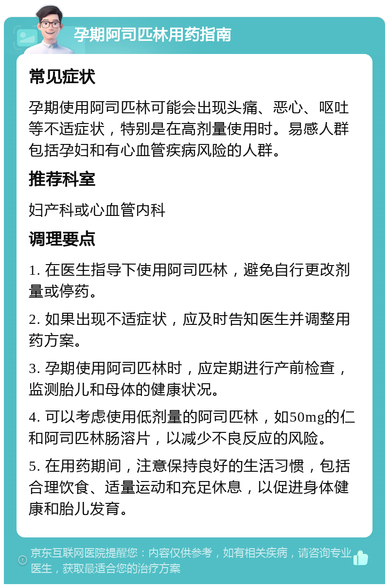 孕期阿司匹林用药指南 常见症状 孕期使用阿司匹林可能会出现头痛、恶心、呕吐等不适症状，特别是在高剂量使用时。易感人群包括孕妇和有心血管疾病风险的人群。 推荐科室 妇产科或心血管内科 调理要点 1. 在医生指导下使用阿司匹林，避免自行更改剂量或停药。 2. 如果出现不适症状，应及时告知医生并调整用药方案。 3. 孕期使用阿司匹林时，应定期进行产前检查，监测胎儿和母体的健康状况。 4. 可以考虑使用低剂量的阿司匹林，如50mg的仁和阿司匹林肠溶片，以减少不良反应的风险。 5. 在用药期间，注意保持良好的生活习惯，包括合理饮食、适量运动和充足休息，以促进身体健康和胎儿发育。