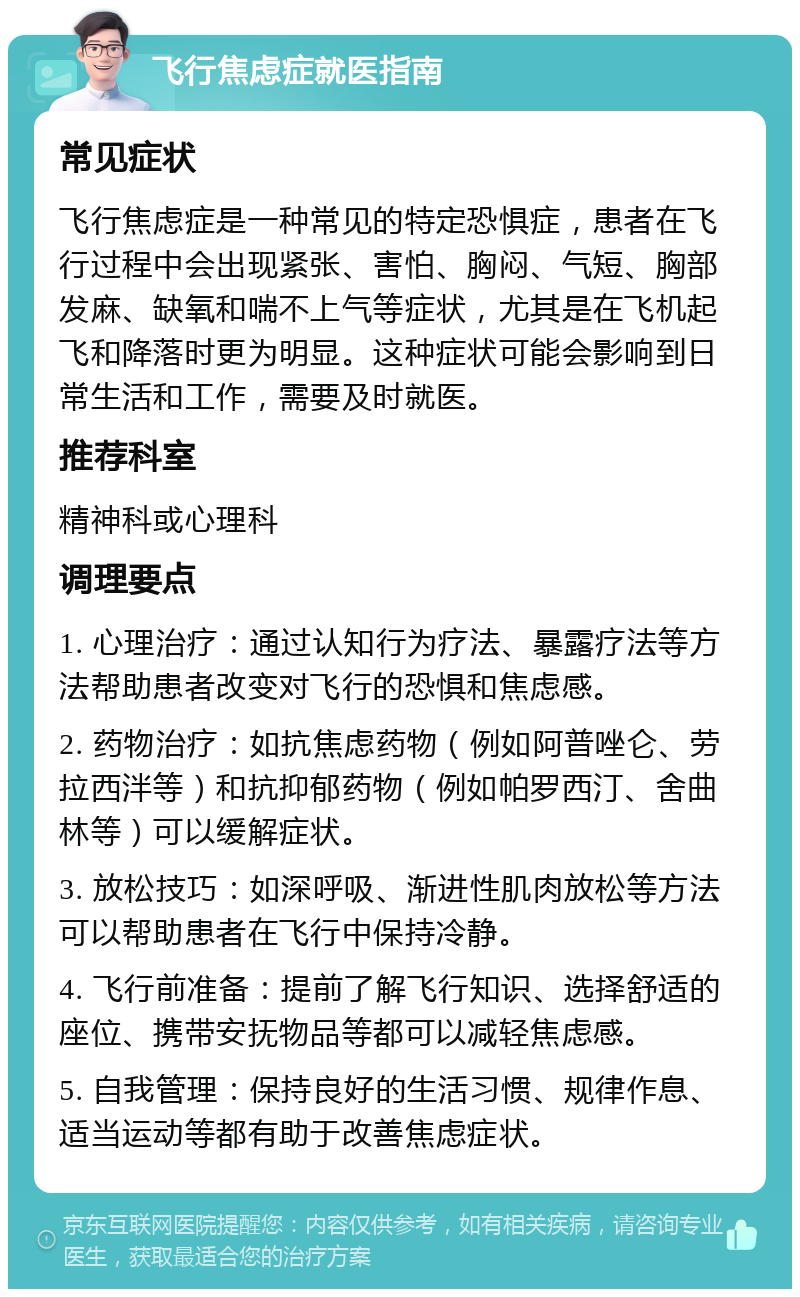 飞行焦虑症就医指南 常见症状 飞行焦虑症是一种常见的特定恐惧症，患者在飞行过程中会出现紧张、害怕、胸闷、气短、胸部发麻、缺氧和喘不上气等症状，尤其是在飞机起飞和降落时更为明显。这种症状可能会影响到日常生活和工作，需要及时就医。 推荐科室 精神科或心理科 调理要点 1. 心理治疗：通过认知行为疗法、暴露疗法等方法帮助患者改变对飞行的恐惧和焦虑感。 2. 药物治疗：如抗焦虑药物（例如阿普唑仑、劳拉西泮等）和抗抑郁药物（例如帕罗西汀、舍曲林等）可以缓解症状。 3. 放松技巧：如深呼吸、渐进性肌肉放松等方法可以帮助患者在飞行中保持冷静。 4. 飞行前准备：提前了解飞行知识、选择舒适的座位、携带安抚物品等都可以减轻焦虑感。 5. 自我管理：保持良好的生活习惯、规律作息、适当运动等都有助于改善焦虑症状。