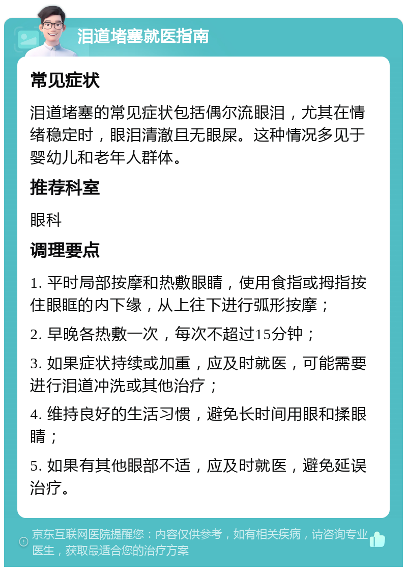 泪道堵塞就医指南 常见症状 泪道堵塞的常见症状包括偶尔流眼泪，尤其在情绪稳定时，眼泪清澈且无眼屎。这种情况多见于婴幼儿和老年人群体。 推荐科室 眼科 调理要点 1. 平时局部按摩和热敷眼睛，使用食指或拇指按住眼眶的内下缘，从上往下进行弧形按摩； 2. 早晚各热敷一次，每次不超过15分钟； 3. 如果症状持续或加重，应及时就医，可能需要进行泪道冲洗或其他治疗； 4. 维持良好的生活习惯，避免长时间用眼和揉眼睛； 5. 如果有其他眼部不适，应及时就医，避免延误治疗。