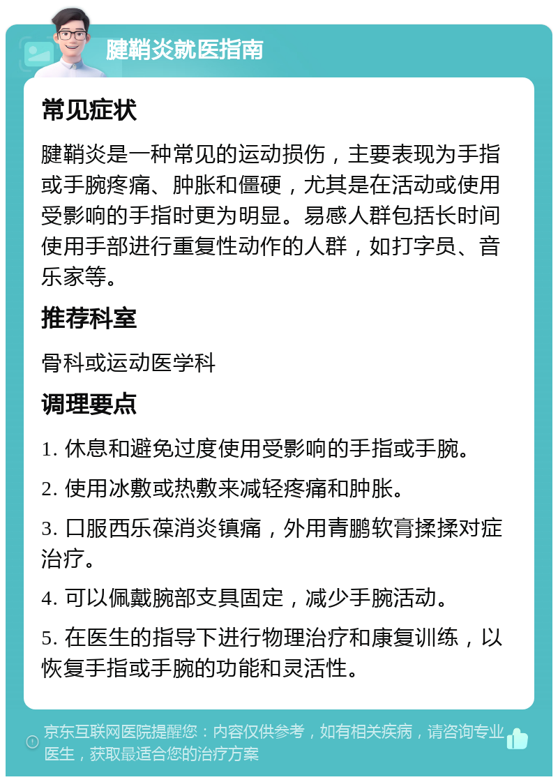 腱鞘炎就医指南 常见症状 腱鞘炎是一种常见的运动损伤，主要表现为手指或手腕疼痛、肿胀和僵硬，尤其是在活动或使用受影响的手指时更为明显。易感人群包括长时间使用手部进行重复性动作的人群，如打字员、音乐家等。 推荐科室 骨科或运动医学科 调理要点 1. 休息和避免过度使用受影响的手指或手腕。 2. 使用冰敷或热敷来减轻疼痛和肿胀。 3. 口服西乐葆消炎镇痛，外用青鹏软膏揉揉对症治疗。 4. 可以佩戴腕部支具固定，减少手腕活动。 5. 在医生的指导下进行物理治疗和康复训练，以恢复手指或手腕的功能和灵活性。