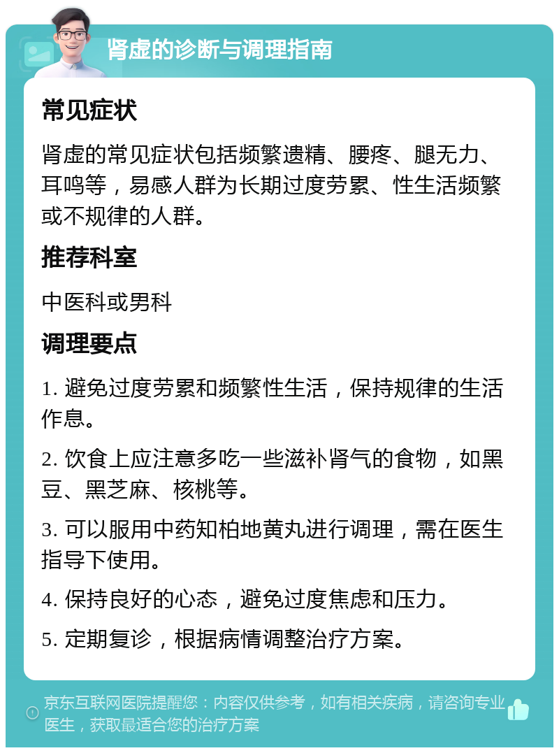 肾虚的诊断与调理指南 常见症状 肾虚的常见症状包括频繁遗精、腰疼、腿无力、耳鸣等，易感人群为长期过度劳累、性生活频繁或不规律的人群。 推荐科室 中医科或男科 调理要点 1. 避免过度劳累和频繁性生活，保持规律的生活作息。 2. 饮食上应注意多吃一些滋补肾气的食物，如黑豆、黑芝麻、核桃等。 3. 可以服用中药知柏地黄丸进行调理，需在医生指导下使用。 4. 保持良好的心态，避免过度焦虑和压力。 5. 定期复诊，根据病情调整治疗方案。