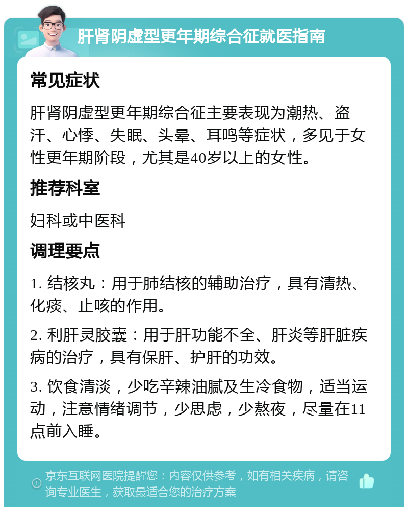 肝肾阴虚型更年期综合征就医指南 常见症状 肝肾阴虚型更年期综合征主要表现为潮热、盗汗、心悸、失眠、头晕、耳鸣等症状，多见于女性更年期阶段，尤其是40岁以上的女性。 推荐科室 妇科或中医科 调理要点 1. 结核丸：用于肺结核的辅助治疗，具有清热、化痰、止咳的作用。 2. 利肝灵胶囊：用于肝功能不全、肝炎等肝脏疾病的治疗，具有保肝、护肝的功效。 3. 饮食清淡，少吃辛辣油腻及生冷食物，适当运动，注意情绪调节，少思虑，少熬夜，尽量在11点前入睡。