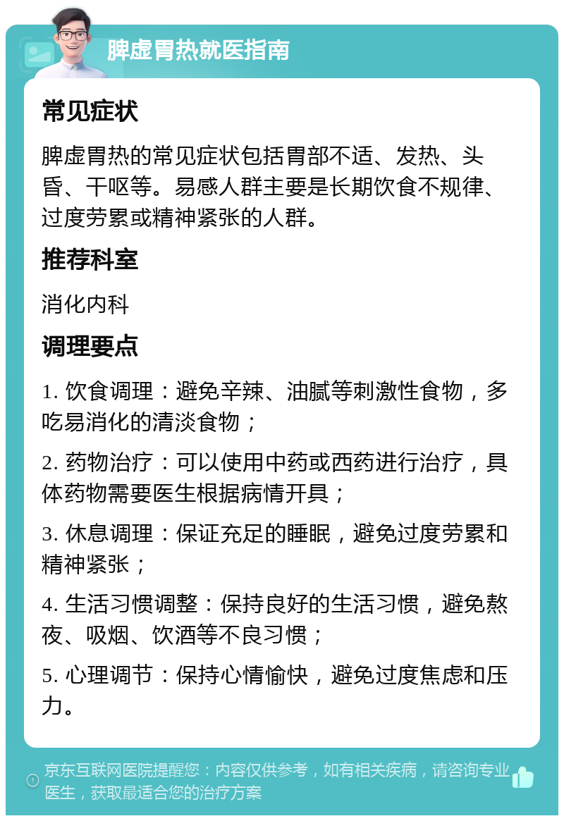 脾虚胃热就医指南 常见症状 脾虚胃热的常见症状包括胃部不适、发热、头昏、干呕等。易感人群主要是长期饮食不规律、过度劳累或精神紧张的人群。 推荐科室 消化内科 调理要点 1. 饮食调理：避免辛辣、油腻等刺激性食物，多吃易消化的清淡食物； 2. 药物治疗：可以使用中药或西药进行治疗，具体药物需要医生根据病情开具； 3. 休息调理：保证充足的睡眠，避免过度劳累和精神紧张； 4. 生活习惯调整：保持良好的生活习惯，避免熬夜、吸烟、饮酒等不良习惯； 5. 心理调节：保持心情愉快，避免过度焦虑和压力。