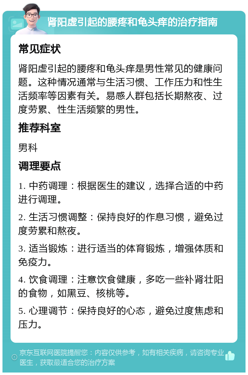 肾阳虚引起的腰疼和龟头痒的治疗指南 常见症状 肾阳虚引起的腰疼和龟头痒是男性常见的健康问题。这种情况通常与生活习惯、工作压力和性生活频率等因素有关。易感人群包括长期熬夜、过度劳累、性生活频繁的男性。 推荐科室 男科 调理要点 1. 中药调理：根据医生的建议，选择合适的中药进行调理。 2. 生活习惯调整：保持良好的作息习惯，避免过度劳累和熬夜。 3. 适当锻炼：进行适当的体育锻炼，增强体质和免疫力。 4. 饮食调理：注意饮食健康，多吃一些补肾壮阳的食物，如黑豆、核桃等。 5. 心理调节：保持良好的心态，避免过度焦虑和压力。