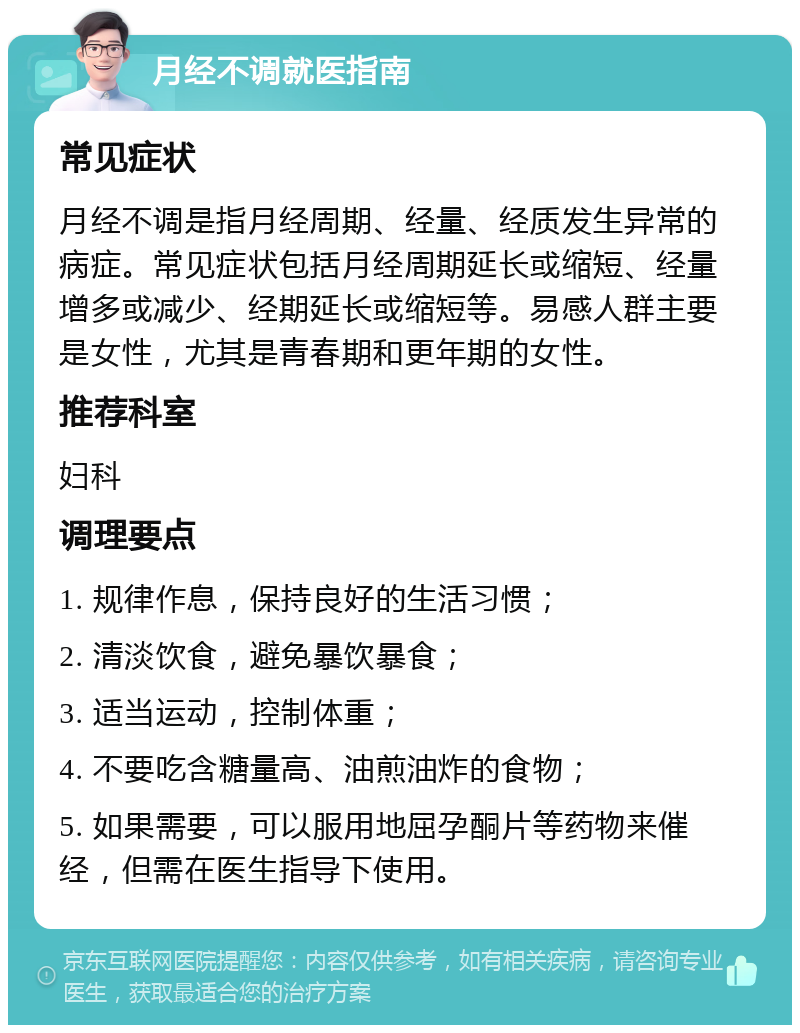 月经不调就医指南 常见症状 月经不调是指月经周期、经量、经质发生异常的病症。常见症状包括月经周期延长或缩短、经量增多或减少、经期延长或缩短等。易感人群主要是女性，尤其是青春期和更年期的女性。 推荐科室 妇科 调理要点 1. 规律作息，保持良好的生活习惯； 2. 清淡饮食，避免暴饮暴食； 3. 适当运动，控制体重； 4. 不要吃含糖量高、油煎油炸的食物； 5. 如果需要，可以服用地屈孕酮片等药物来催经，但需在医生指导下使用。