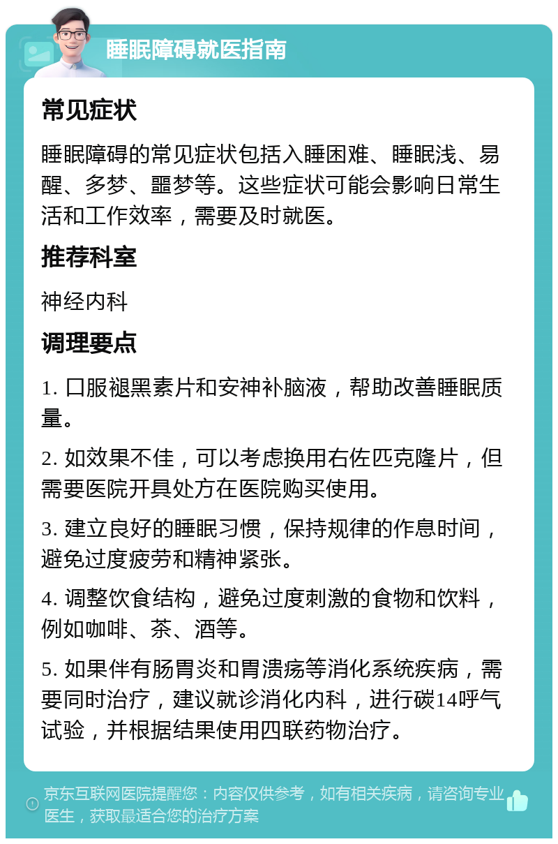 睡眠障碍就医指南 常见症状 睡眠障碍的常见症状包括入睡困难、睡眠浅、易醒、多梦、噩梦等。这些症状可能会影响日常生活和工作效率，需要及时就医。 推荐科室 神经内科 调理要点 1. 口服褪黑素片和安神补脑液，帮助改善睡眠质量。 2. 如效果不佳，可以考虑换用右佐匹克隆片，但需要医院开具处方在医院购买使用。 3. 建立良好的睡眠习惯，保持规律的作息时间，避免过度疲劳和精神紧张。 4. 调整饮食结构，避免过度刺激的食物和饮料，例如咖啡、茶、酒等。 5. 如果伴有肠胃炎和胃溃疡等消化系统疾病，需要同时治疗，建议就诊消化内科，进行碳14呼气试验，并根据结果使用四联药物治疗。