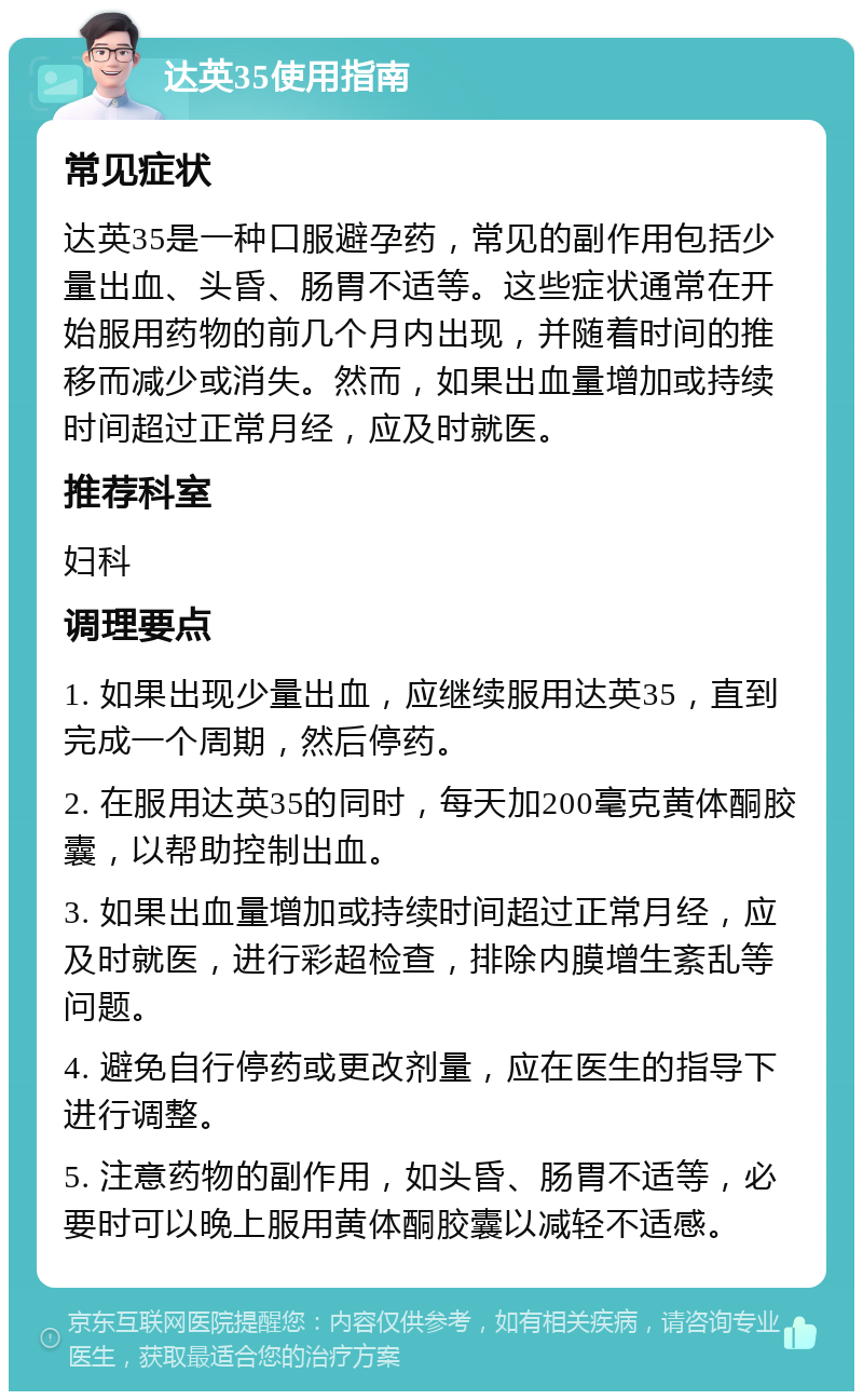 达英35使用指南 常见症状 达英35是一种口服避孕药，常见的副作用包括少量出血、头昏、肠胃不适等。这些症状通常在开始服用药物的前几个月内出现，并随着时间的推移而减少或消失。然而，如果出血量增加或持续时间超过正常月经，应及时就医。 推荐科室 妇科 调理要点 1. 如果出现少量出血，应继续服用达英35，直到完成一个周期，然后停药。 2. 在服用达英35的同时，每天加200毫克黄体酮胶囊，以帮助控制出血。 3. 如果出血量增加或持续时间超过正常月经，应及时就医，进行彩超检查，排除内膜增生紊乱等问题。 4. 避免自行停药或更改剂量，应在医生的指导下进行调整。 5. 注意药物的副作用，如头昏、肠胃不适等，必要时可以晚上服用黄体酮胶囊以减轻不适感。