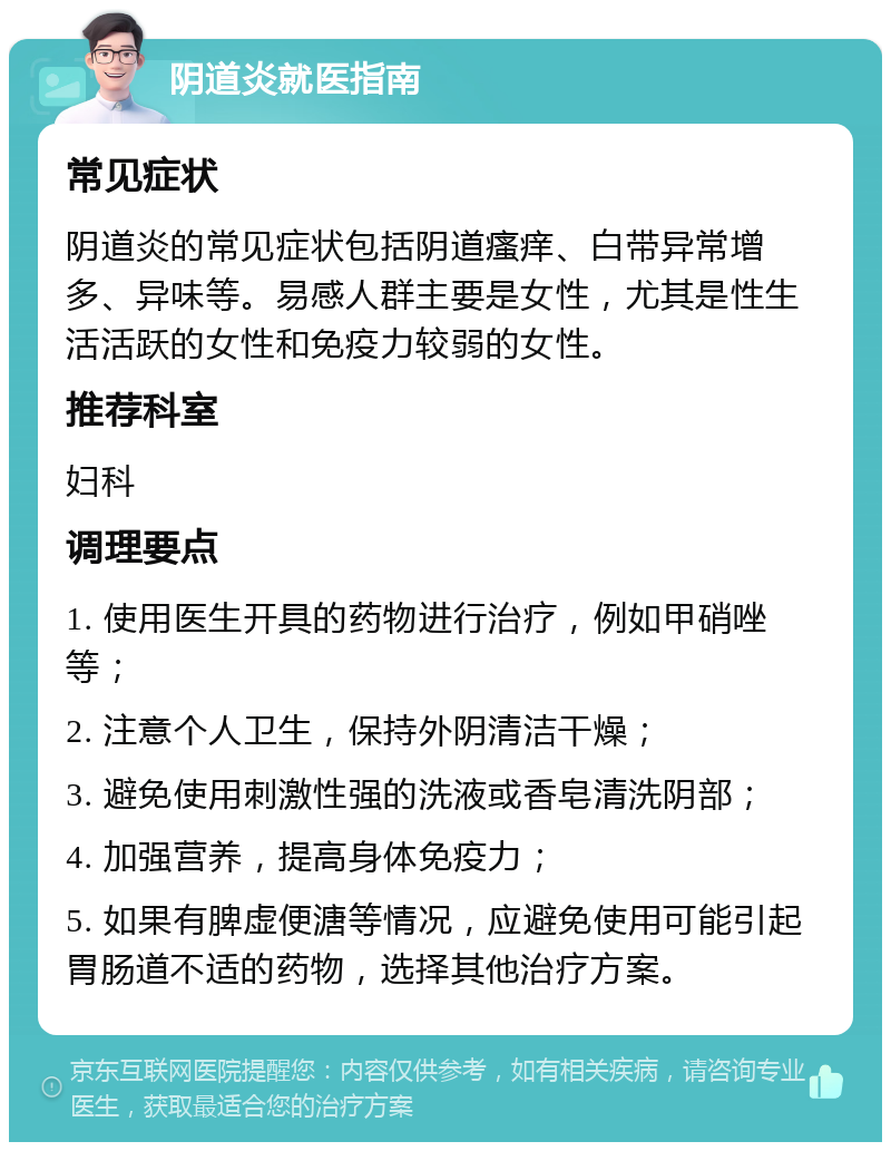 阴道炎就医指南 常见症状 阴道炎的常见症状包括阴道瘙痒、白带异常增多、异味等。易感人群主要是女性，尤其是性生活活跃的女性和免疫力较弱的女性。 推荐科室 妇科 调理要点 1. 使用医生开具的药物进行治疗，例如甲硝唑等； 2. 注意个人卫生，保持外阴清洁干燥； 3. 避免使用刺激性强的洗液或香皂清洗阴部； 4. 加强营养，提高身体免疫力； 5. 如果有脾虚便溏等情况，应避免使用可能引起胃肠道不适的药物，选择其他治疗方案。