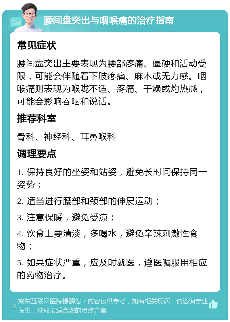 腰间盘突出与咽喉痛的治疗指南 常见症状 腰间盘突出主要表现为腰部疼痛、僵硬和活动受限，可能会伴随着下肢疼痛、麻木或无力感。咽喉痛则表现为喉咙不适、疼痛、干燥或灼热感，可能会影响吞咽和说话。 推荐科室 骨科、神经科、耳鼻喉科 调理要点 1. 保持良好的坐姿和站姿，避免长时间保持同一姿势； 2. 适当进行腰部和颈部的伸展运动； 3. 注意保暖，避免受凉； 4. 饮食上要清淡，多喝水，避免辛辣刺激性食物； 5. 如果症状严重，应及时就医，遵医嘱服用相应的药物治疗。